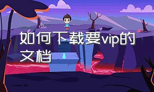 如何下载要vip的文档（付费的文档怎么免费下载下来）