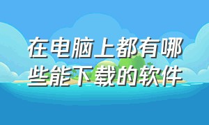 在电脑上都有哪些能下载的软件（电脑有什么都能下载的软件吗）