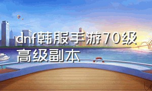 dnf韩服手游70级高级副本（dnf手游韩服60专属副本怎么开）