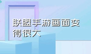 联盟手游画面变得很大（联盟手游怎么调节画面大小）