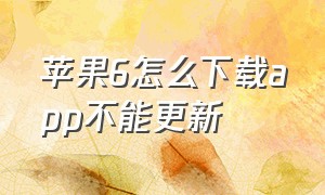 苹果6怎么下载app不能更新（为什么苹果六不能更新可以下载app）