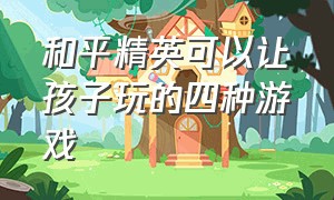 和平精英可以让孩子玩的四种游戏（和平精英可以让孩子玩的四种游戏有哪些）