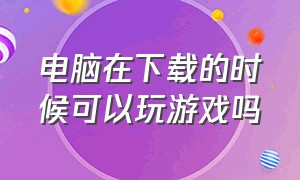 电脑在下载的时候可以玩游戏吗（电脑下载软件时可以关机吗）