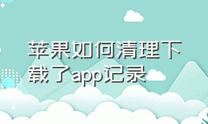 苹果如何清理下载了app记录（苹果怎么删除app后重新下载有记录）