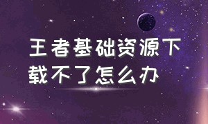 王者基础资源下载不了怎么办（王者基础资源下载不了怎么办呀）