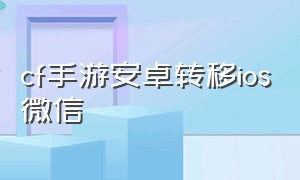 cf手游安卓转移ios微信（cf手游安卓账号怎么转移到苹果）