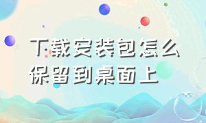 下载安装包怎么保留到桌面上（下载的安装包怎么变成文件包）