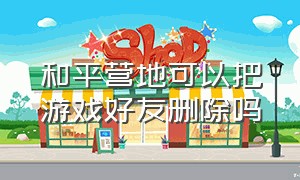 和平营地可以把游戏好友删除吗（和平营地工具）