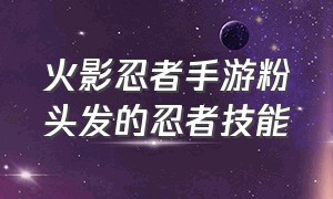 火影忍者手游粉头发的忍者技能（火影忍者手游50个大招无敌的角色）