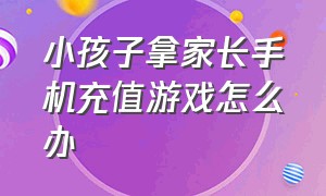 小孩子拿家长手机充值游戏怎么办（孩子拿父母手机充值游戏如何退款）