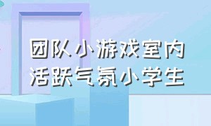 团队小游戏室内活跃气氛小学生（团队小游戏室内10分钟活跃气氛）