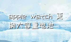 apple watch 更换大容量电池