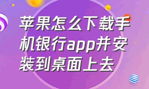 苹果怎么下载手机银行app并安装到桌面上去（苹果手机怎么下载手机银行app）