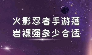 火影忍者手游落岩裸强多少合适（火影忍者手游饰品怎么过渡到落岩）