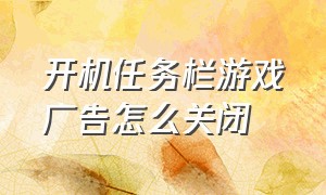 开机任务栏游戏广告怎么关闭（开机任务栏游戏广告怎么关闭不了）