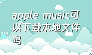 apple music可以下载本地文件吗（apple music能不能下载歌曲）