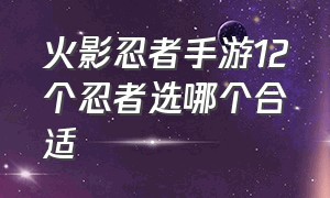 火影忍者手游12个忍者选哪个合适（火影忍者手游忍者升星有什么用）