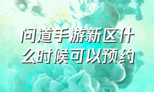 问道手游新区什么时候可以预约（问道手游新区预约礼包都有什么）