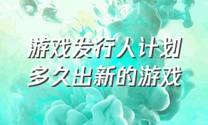 游戏发行人计划多久出新的游戏（游戏发行人计划多久能看到收益）