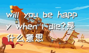 will you be happy when i die?是什么意思