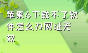 苹果6下载不了软件怎么办网址无效（苹果6下载不了软件怎么回事）