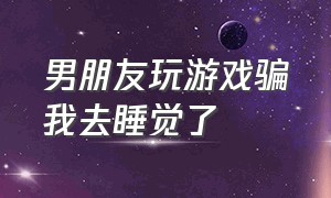 男朋友玩游戏骗我去睡觉了（男朋友骗自己睡觉却跟朋友打游戏）