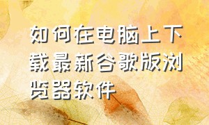 如何在电脑上下载最新谷歌版浏览器软件（如何在电脑上下载最新谷歌版浏览器软件安装）