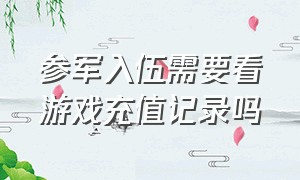 参军入伍需要看游戏充值记录吗（当兵时不知道游戏充值多少怎么办）