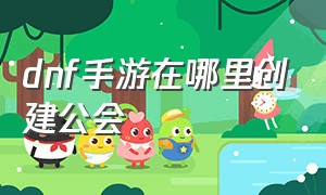 dnf手游在哪里创建公会（dnf手游官网正版下载）