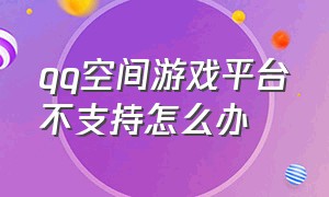 qq空间游戏平台不支持怎么办（qq空间游戏权限怎么关闭不了）