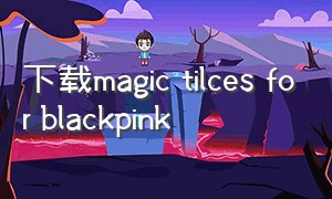 下载magic tilces for blackpink（black pink的软件该怎么下载）
