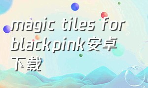 magic tiles for blackpink安卓下载（安卓怎么下载blackpink的视频）