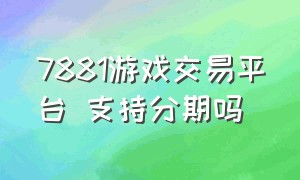 7881游戏交易平台 支持分期吗（7881官方游戏交易平台可靠吗）