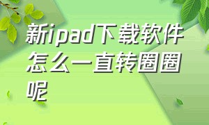 新ipad下载软件怎么一直转圈圈呢（新买的ipad下载软件怎么一直转圈）