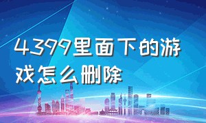 4399里面下的游戏怎么删除（4399网站下载的怎么卸载游戏）