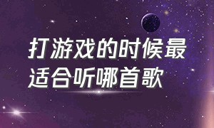 打游戏的时候最适合听哪首歌（打游戏最适合听的五首歌）