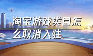 淘宝游戏类目怎么取消入驻（淘宝游戏类目怎么取消入驻抖音）