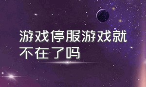 游戏停服游戏就不在了吗