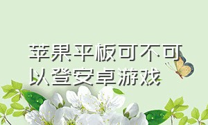 苹果平板可不可以登安卓游戏（苹果平板可不可以登安卓游戏号）