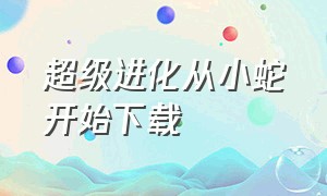 超级进化从小蛇开始下载（超级进化从小蛇开始无限进化）