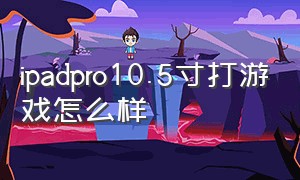 ipadpro10.5寸打游戏怎么样（ipadpro10.5玩游戏怎么样）