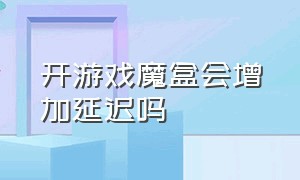 开游戏魔盒会增加延迟吗（游戏魔盒会增加耗电吗）