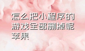 怎么把小程序的游戏全部删掉呢苹果（苹果手机怎么删除小程序里的游戏）