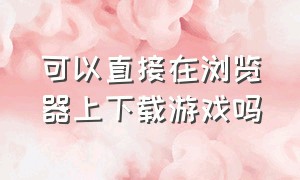 可以直接在浏览器上下载游戏吗（为什么不能在浏览器里面下载游戏）