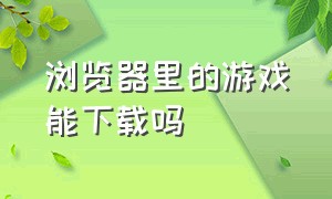 浏览器里的游戏能下载吗（浏览器里怎么就不能下载游戏了）