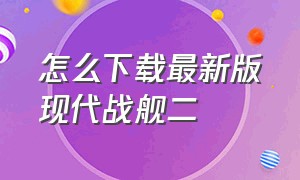 怎么下载最新版现代战舰二（怎么下载最新版现代战舰二战破解版）