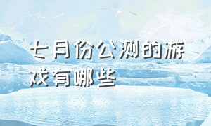 七月份公测的游戏有哪些（七月份公测的游戏有哪些）