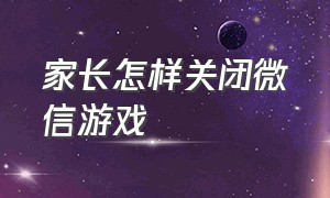 家长怎样关闭微信游戏（微信家长控制游戏怎么解除）