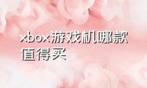 xbox游戏机哪款值得买（买xbox游戏机有什么建议）