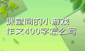 课堂间的小游戏作文400字怎么写（记一次有趣的游戏400字优秀作文）